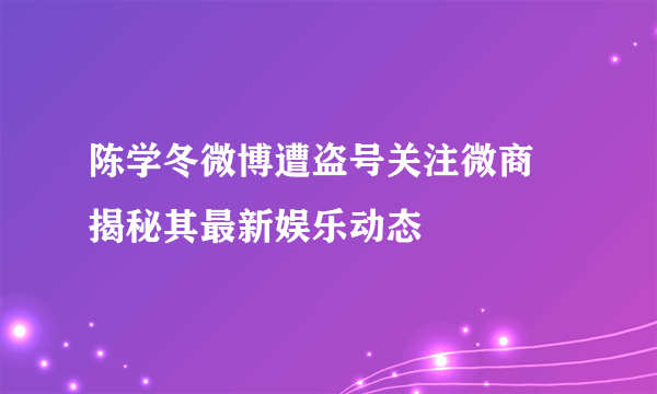 陈学冬微博遭盗号关注微商 揭秘其最新娱乐动态