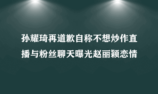 孙耀琦再道歉自称不想炒作直播与粉丝聊天曝光赵丽颖恋情