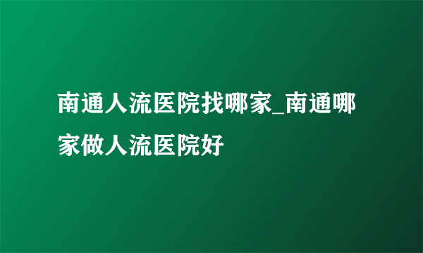 南通人流医院找哪家_南通哪家做人流医院好