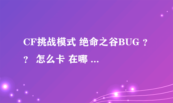 CF挑战模式 绝命之谷BUG ？？ 怎么卡 在哪 ？？？ 详细点 ~ 加分 ..