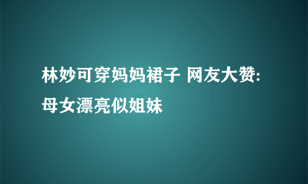 林妙可穿妈妈裙子 网友大赞:母女漂亮似姐妹