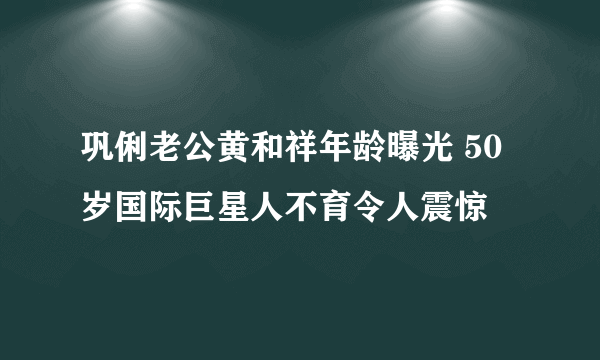 巩俐老公黄和祥年龄曝光 50岁国际巨星人不育令人震惊