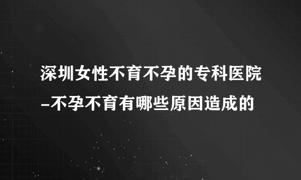 深圳女性不育不孕的专科医院-不孕不育有哪些原因造成的