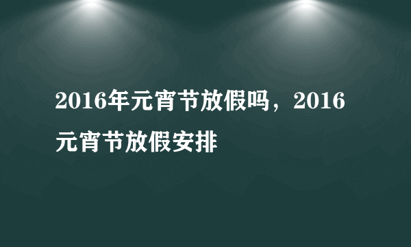 2016年元宵节放假吗，2016元宵节放假安排