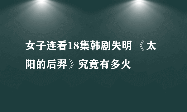 女子连看18集韩剧失明 《太阳的后羿》究竟有多火