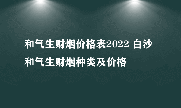 和气生财烟价格表2022 白沙和气生财烟种类及价格