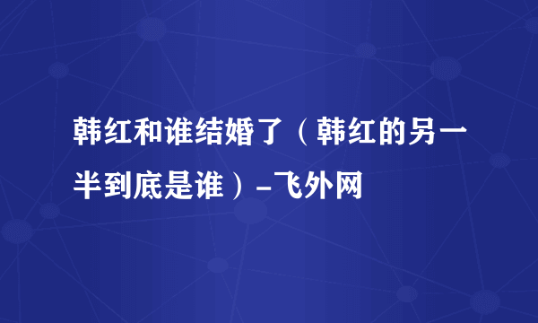 韩红和谁结婚了（韩红的另一半到底是谁）-飞外网