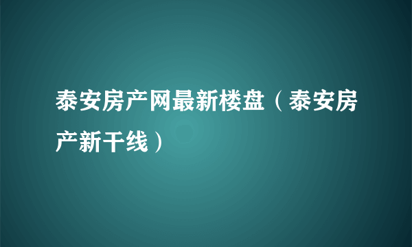 泰安房产网最新楼盘（泰安房产新干线）