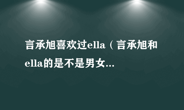 言承旭喜欢过ella（言承旭和ella的是不是男女朋友有在交往吗）资讯_飞外网