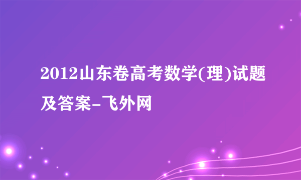 2012山东卷高考数学(理)试题及答案-飞外网