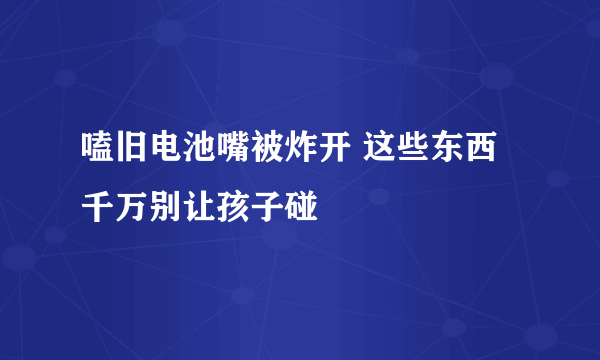 嗑旧电池嘴被炸开 这些东西千万别让孩子碰