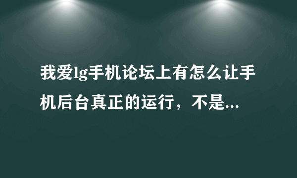 我爱lg手机论坛上有怎么让手机后台真正的运行，不是暂停的方法，如果有这个论坛的会员请讲方法告之