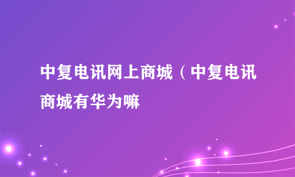 中复电讯网上商城（中复电讯商城有华为嘛