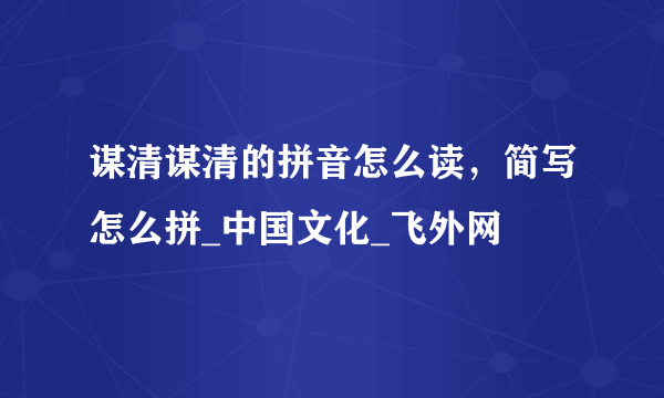 谋清谋清的拼音怎么读，简写怎么拼_中国文化_飞外网