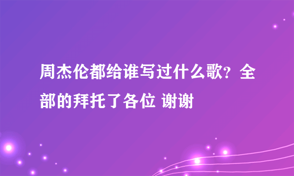 周杰伦都给谁写过什么歌？全部的拜托了各位 谢谢