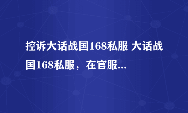 控诉大话战国168私服 大话战国168私服，在官服尚在应运的期间，私自假设服务器开私服，并且大肆招揽玩家，