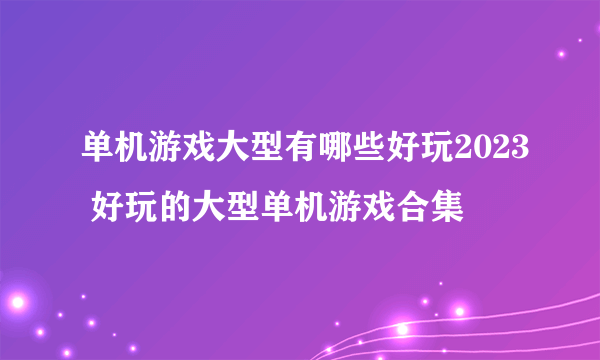 单机游戏大型有哪些好玩2023 好玩的大型单机游戏合集