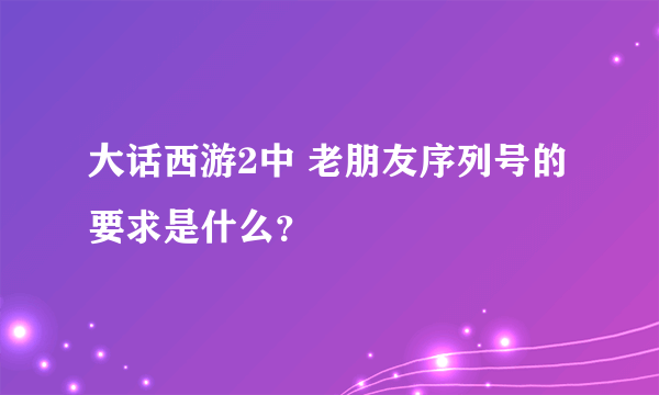 大话西游2中 老朋友序列号的要求是什么？