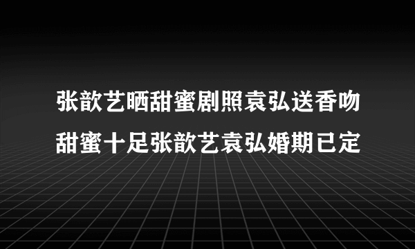 张歆艺晒甜蜜剧照袁弘送香吻甜蜜十足张歆艺袁弘婚期已定