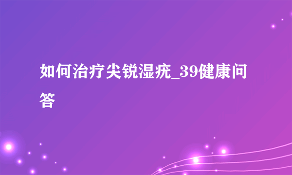 如何治疗尖锐湿疣_39健康问答