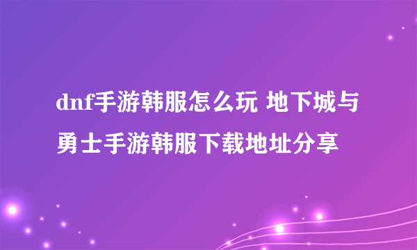 dnf手游韩服怎么玩 地下城与勇士手游韩服下载地址分享