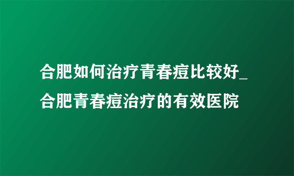 合肥如何治疗青春痘比较好_合肥青春痘治疗的有效医院