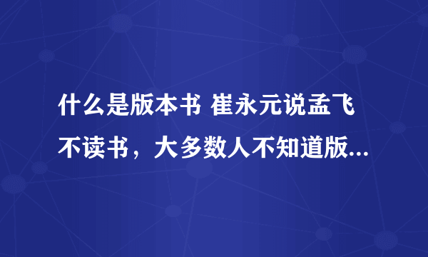 什么是版本书 崔永元说孟飞不读书，大多数人不知道版本书，什么是版本书呢？