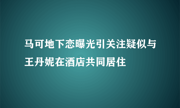 马可地下恋曝光引关注疑似与王丹妮在酒店共同居住