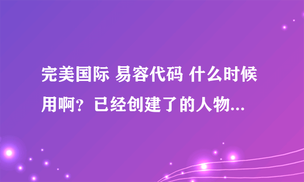 完美国际 易容代码 什么时候用啊？已经创建了的人物还能修改形象吗？