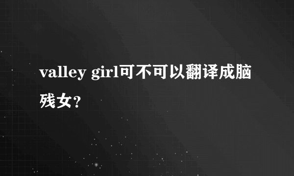 valley girl可不可以翻译成脑残女？