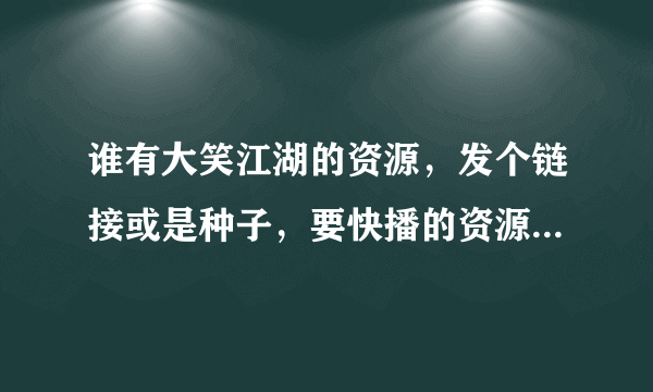 谁有大笑江湖的资源，发个链接或是种子，要快播的资源死一边去，黄网还不够闹的，搜一个就要快播，我就不