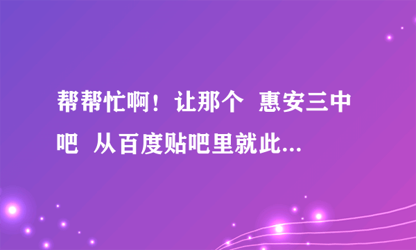 帮帮忙啊！让那个  惠安三中吧  从百度贴吧里就此消失啊。成功的话再追加分数