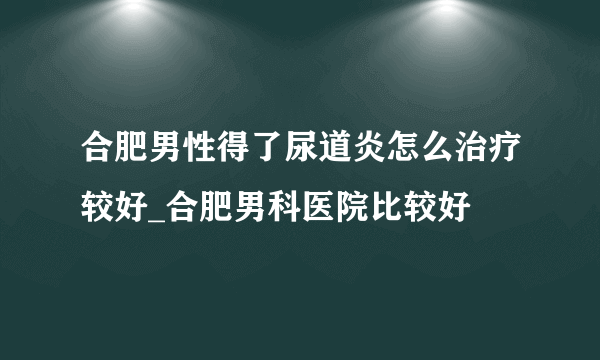 合肥男性得了尿道炎怎么治疗较好_合肥男科医院比较好