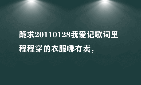 跪求20110128我爱记歌词里程程穿的衣服哪有卖，