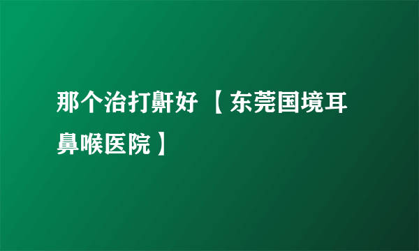 那个治打鼾好 【东莞国境耳鼻喉医院】