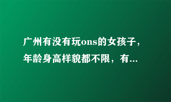 广州有没有玩ons的女孩子，年龄身高样貌都不限，有的留下电话或者联系方式~~