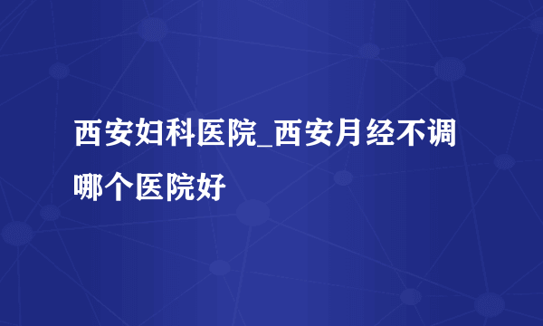 西安妇科医院_西安月经不调哪个医院好