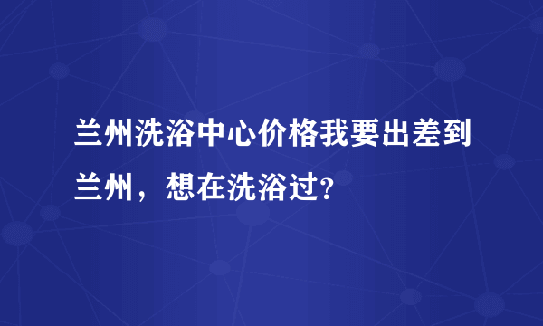 兰州洗浴中心价格我要出差到兰州，想在洗浴过？