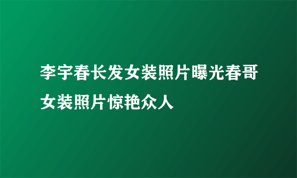 李宇春长发女装照片曝光春哥女装照片惊艳众人