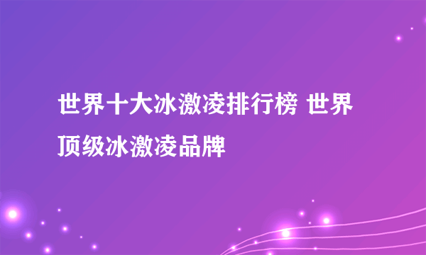 世界十大冰激凌排行榜 世界顶级冰激凌品牌