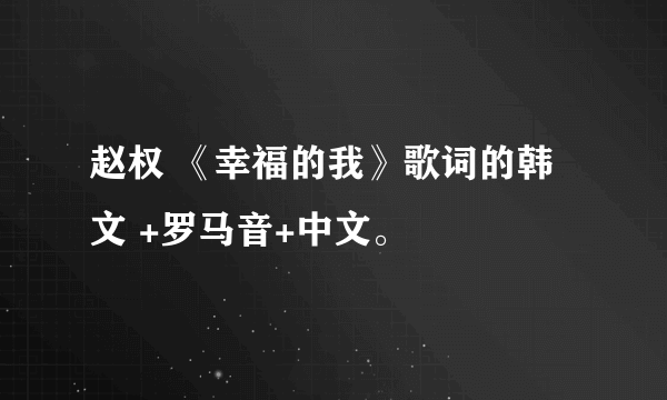 赵权 《幸福的我》歌词的韩文 +罗马音+中文。