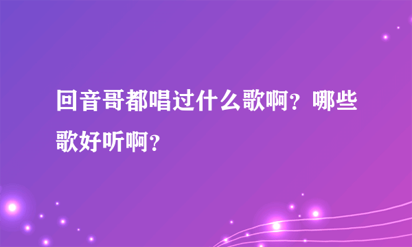 回音哥都唱过什么歌啊？哪些歌好听啊？