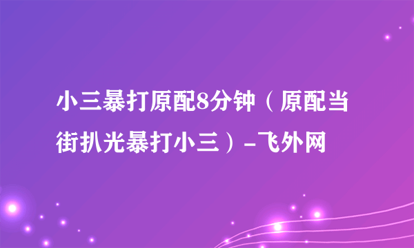 小三暴打原配8分钟（原配当街扒光暴打小三）-飞外网