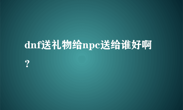 dnf送礼物给npc送给谁好啊？