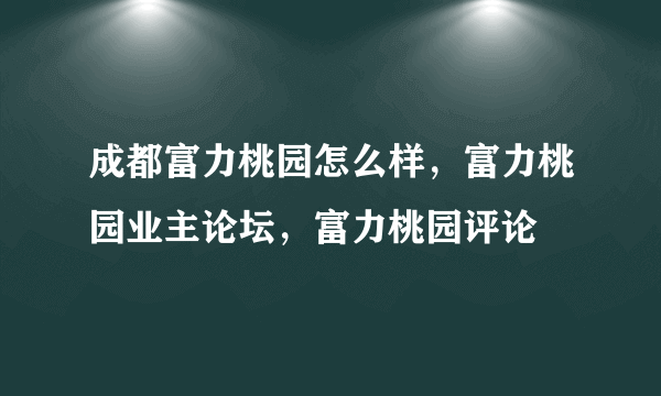 成都富力桃园怎么样，富力桃园业主论坛，富力桃园评论