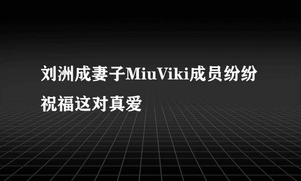 刘洲成妻子MiuViki成员纷纷祝福这对真爱