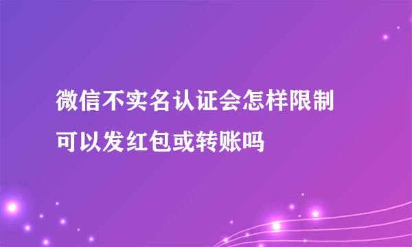 微信不实名认证会怎样限制 可以发红包或转账吗