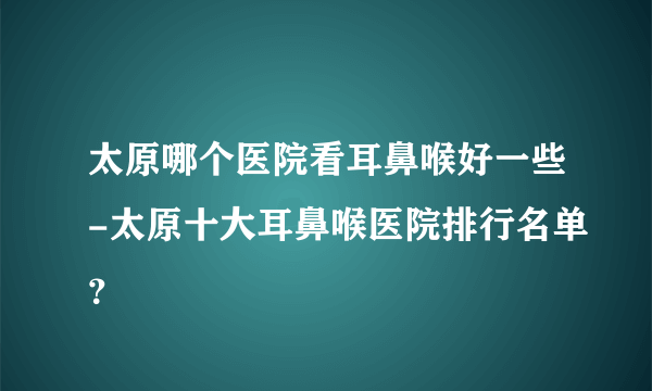 太原哪个医院看耳鼻喉好一些-太原十大耳鼻喉医院排行名单？