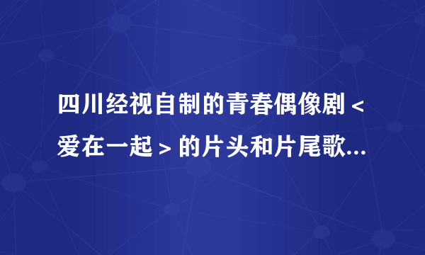 四川经视自制的青春偶像剧＜爱在一起＞的片头和片尾歌曲是什么、分别是哪个唱的