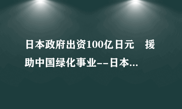 日本政府出资100亿日元 援助中国绿化事业--日本频道--飞外